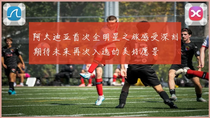 阿夫迪亚首次全明星之旅感受深刻期待未来再次入选的美好愿景