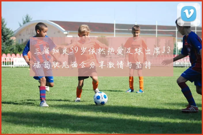 三浦知良59岁依然热爱足球出席J3福岛联见面会分享激情与坚持