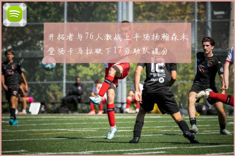 开拓者与76人激战上半场杨瀚森未登场卡马拉砍下17分助队追分