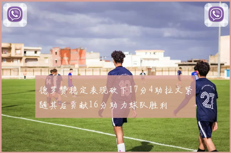 德罗赞稳定表现砍下17分4助拉文紧随其后贡献16分助力球队胜利