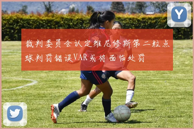 裁判委员会认定维尼修斯第二粒点球判罚错误VAR或将面临处罚