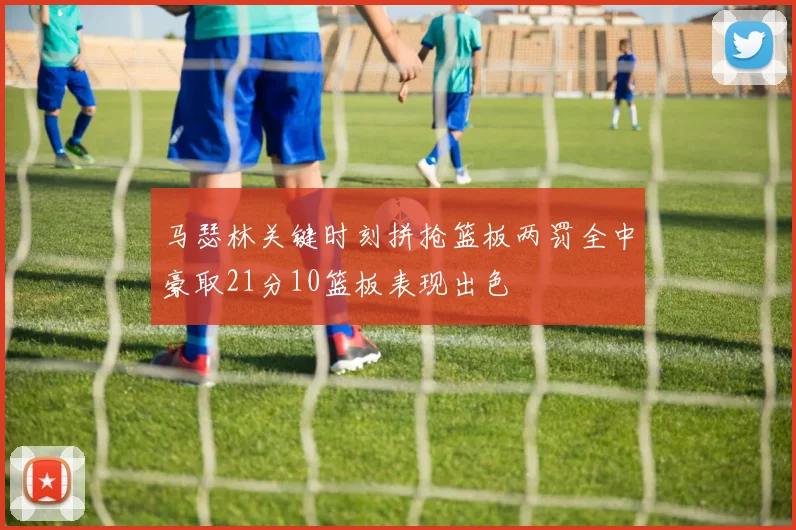 马瑟林关键时刻拼抢篮板两罚全中豪取21分10篮板表现出色