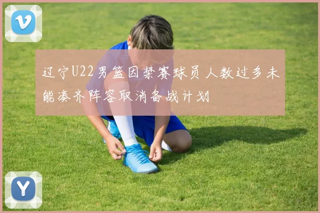 辽宁U22男篮因禁赛球员人数过多未能凑齐阵容取消备战计划