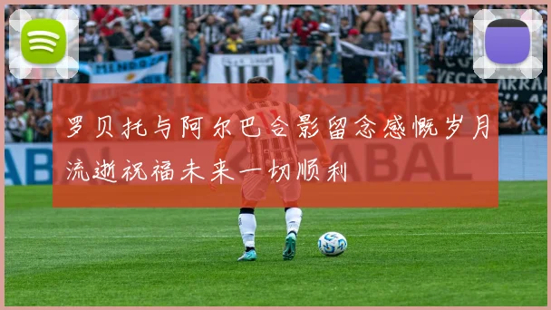罗贝托与阿尔巴合影留念感慨岁月流逝祝福未来一切顺利