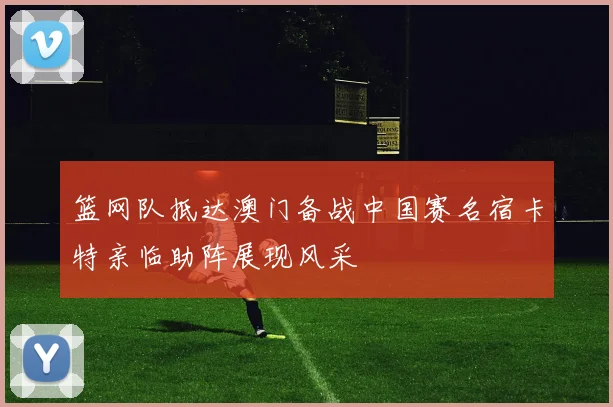 篮网队抵达澳门备战中国赛名宿卡特亲临助阵展现风采