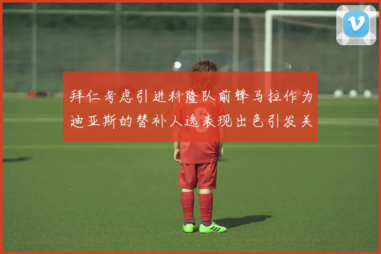 拜仁考虑引进科隆队前锋马拉作为迪亚斯的替补人选表现出色引发关注