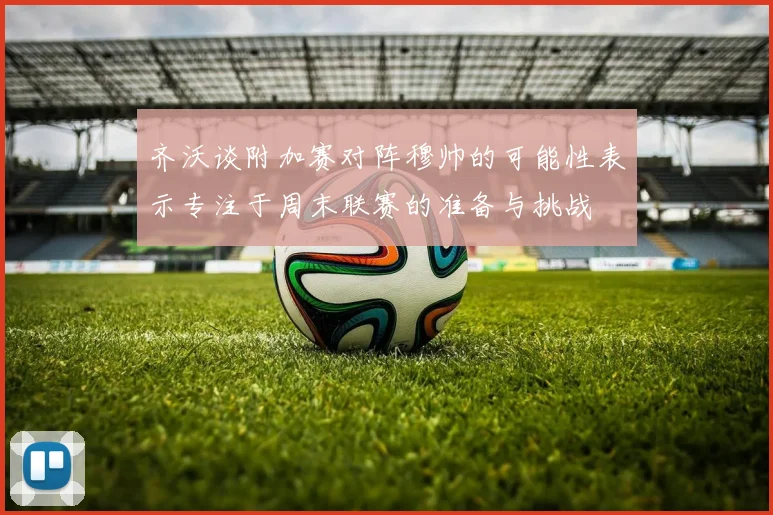 齐沃谈附加赛对阵穆帅的可能性表示专注于周末联赛的准备与挑战