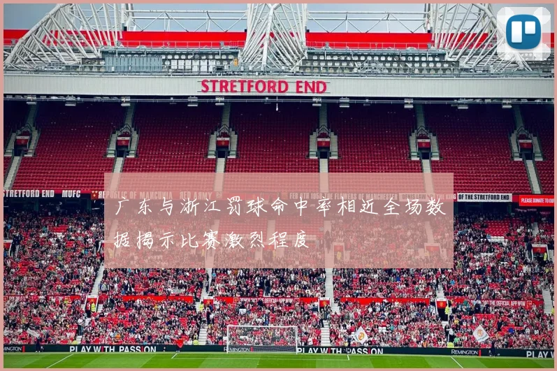广东与浙江罚球命中率相近全场数据揭示比赛激烈程度