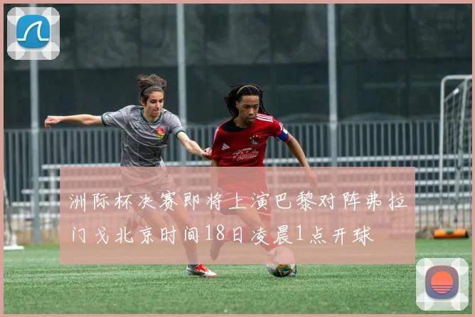 洲际杯决赛即将上演巴黎对阵弗拉门戈北京时间18日凌晨1点开球