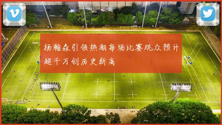 杨瀚森引领热潮每场比赛观众预计超千万创历史新高