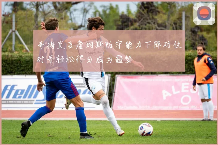 夸梅直言詹姆斯防守能力下降对位对手轻松得分成为噩梦