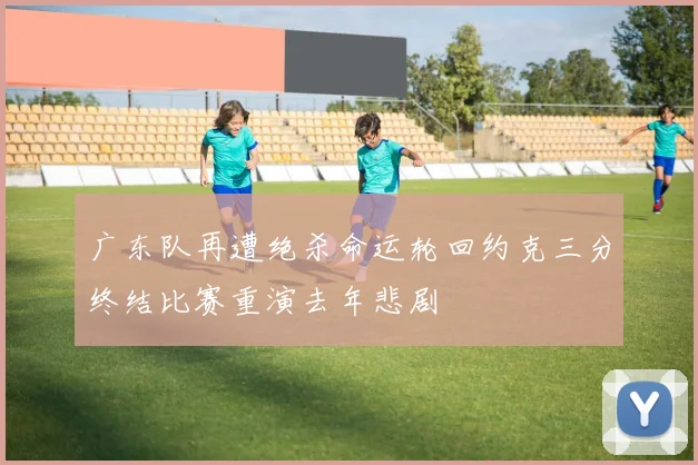 广东队再遭绝杀命运轮回约克三分终结比赛重演去年悲剧