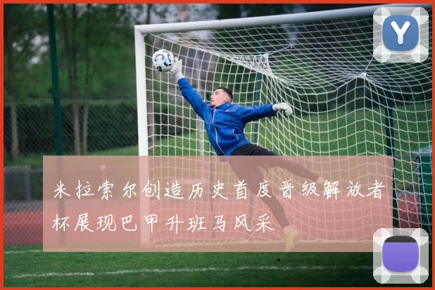 米拉索尔创造历史首度晋级解放者杯展现巴甲升班马风采