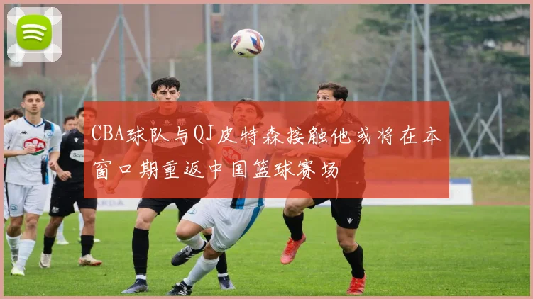 CBA球队与QJ皮特森接触他或将在本窗口期重返中国篮球赛场
