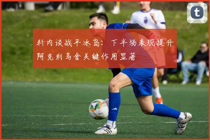 科内谈战平冰岛：下半场表现提升阿克利乌舍关键作用显著