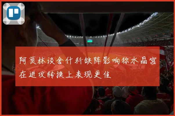 阿莫林谈舍什科缺阵影响称水晶宫在进攻转换上表现更佳