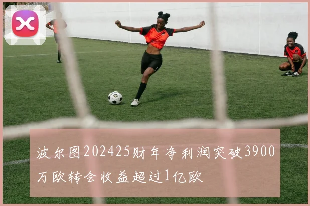 波尔图202425财年净利润突破3900万欧转会收益超过1亿欧