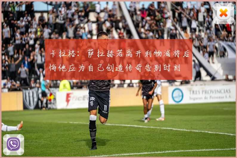 卡拉格：萨拉赫若离开利物浦将后悔他应为自己创造传奇告别时刻