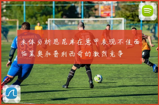 米体分析恩昆库在意甲表现不佳面临莱奥和普利西奇的激烈竞争