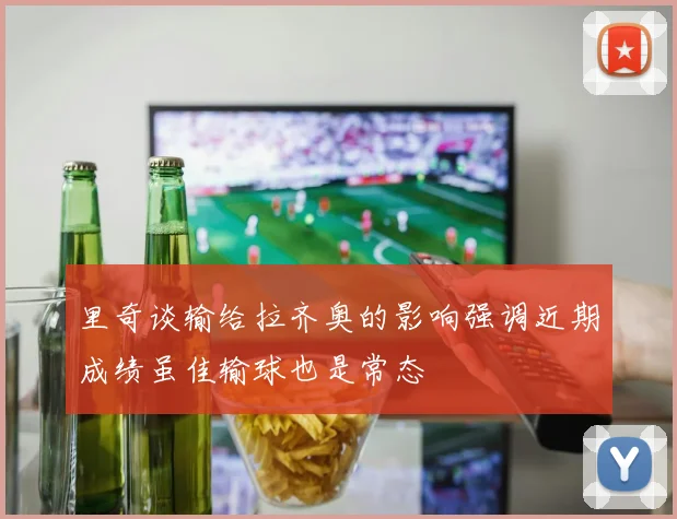 里奇谈输给拉齐奥的影响强调近期成绩虽佳输球也是常态