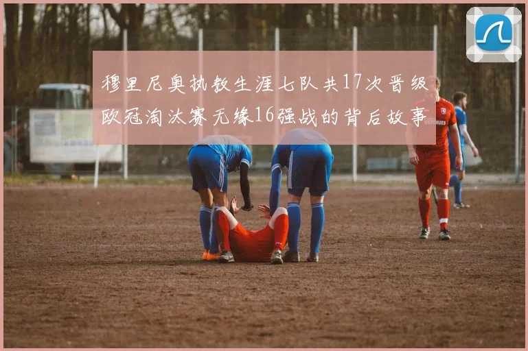 穆里尼奥执教生涯七队共17次晋级欧冠淘汰赛无缘16强战的背后故事