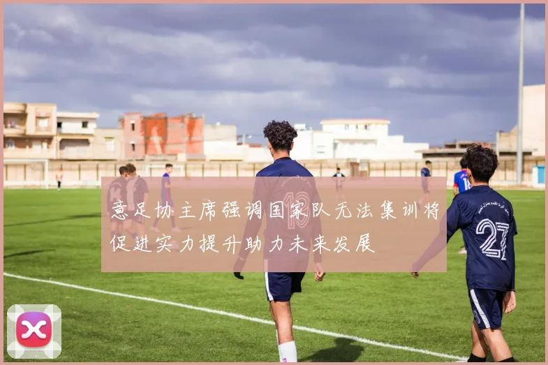 意足协主席强调国家队无法集训将促进实力提升助力未来发展