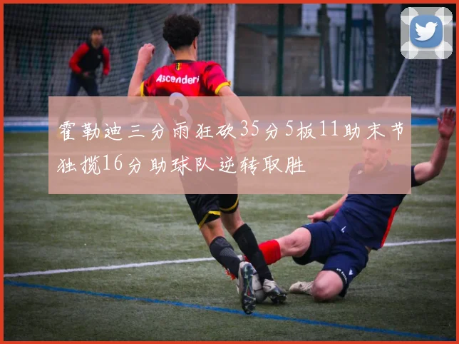 霍勒迪三分雨狂砍35分5板11助末节独揽16分助球队逆转取胜