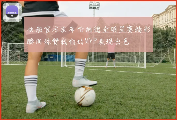 快船官方发布伦纳德全明星赛精彩瞬间称赞我们的MVP表现出色