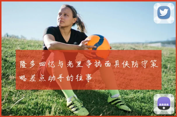 隆多回忆与老里争执面具侠防守策略差点动手的往事