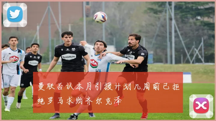 曼联否认本月引援计划几周前已拒绝罗马求购齐尔克泽