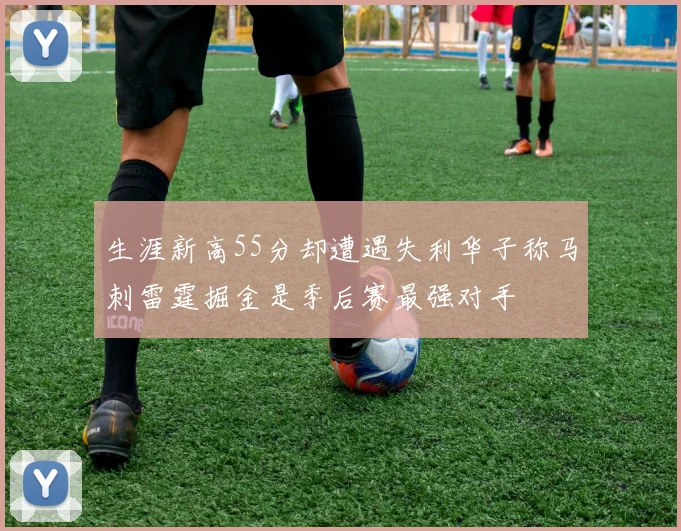 生涯新高55分却遭遇失利华子称马刺雷霆掘金是季后赛最强对手