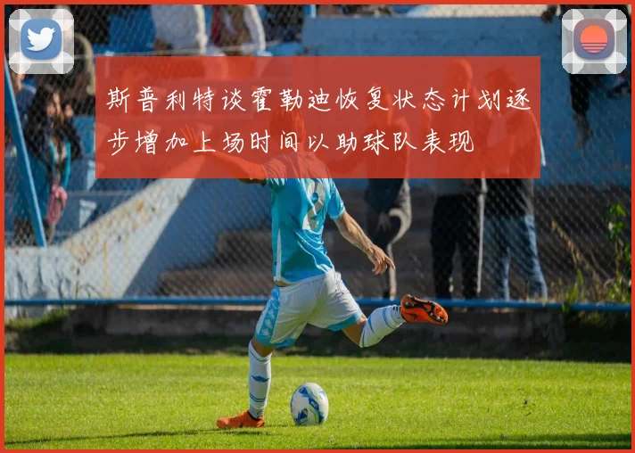 斯普利特谈霍勒迪恢复状态计划逐步增加上场时间以助球队表现
