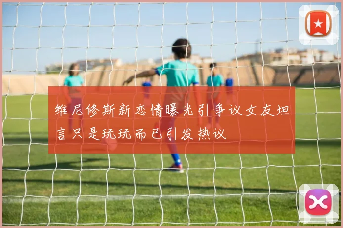 维尼修斯新恋情曝光引争议女友坦言只是玩玩而已引发热议