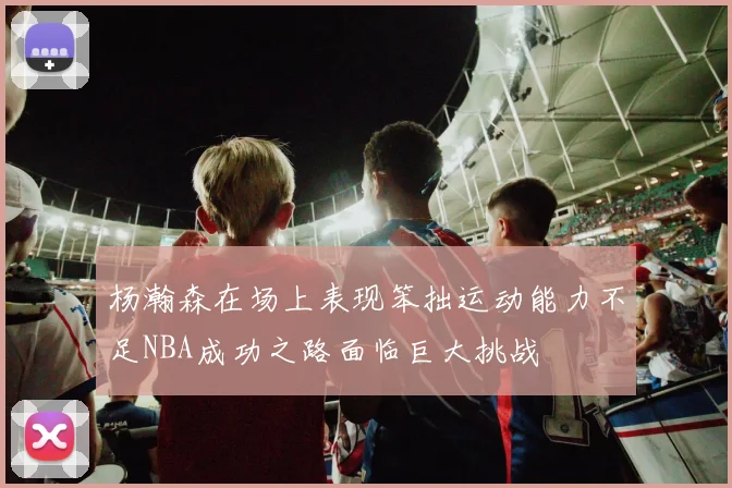 杨瀚森在场上表现笨拙运动能力不足NBA成功之路面临巨大挑战
