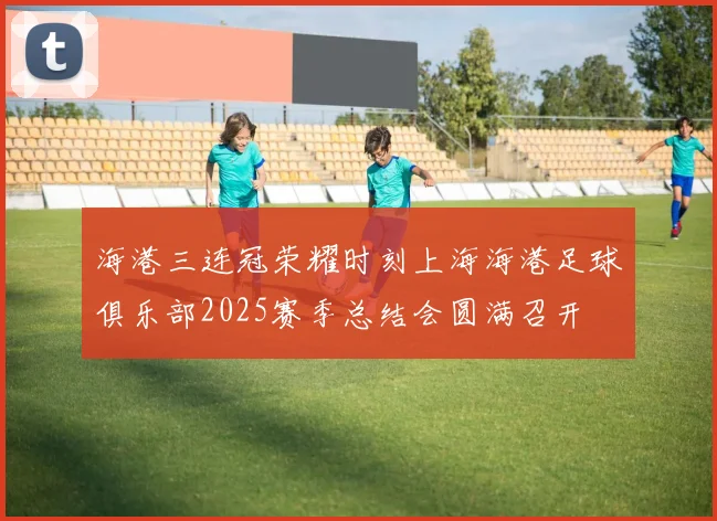 海港三连冠荣耀时刻上海海港足球俱乐部2025赛季总结会圆满召开
