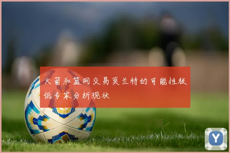 火箭和篮网交易莫兰特的可能性极低专家分析现状