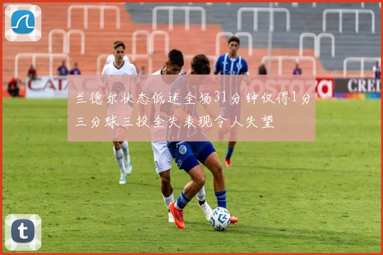兰德尔状态低迷全场31分钟仅得1分三分球三投全失表现令人失望
