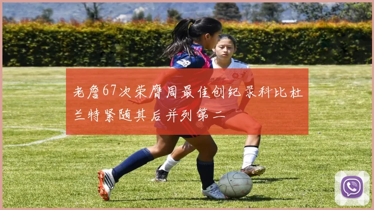 老詹67次荣膺周最佳创纪录科比杜兰特紧随其后并列第二