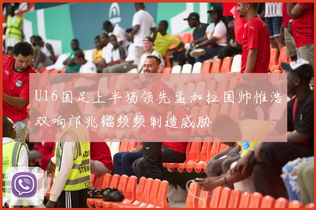 U16国足上半场领先孟加拉国帅惟浩双响邝兆镭频频制造威胁